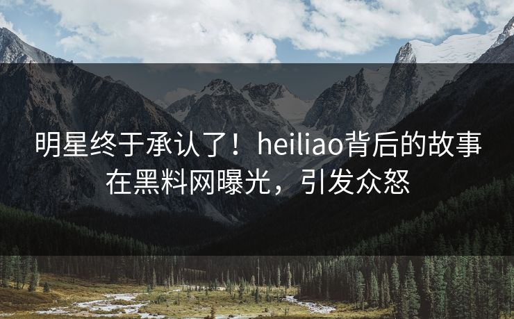 明星终于承认了！heiliao背后的故事在黑料网曝光，引发众怒