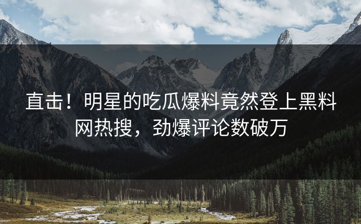 直击！明星的吃瓜爆料竟然登上黑料网热搜，劲爆评论数破万