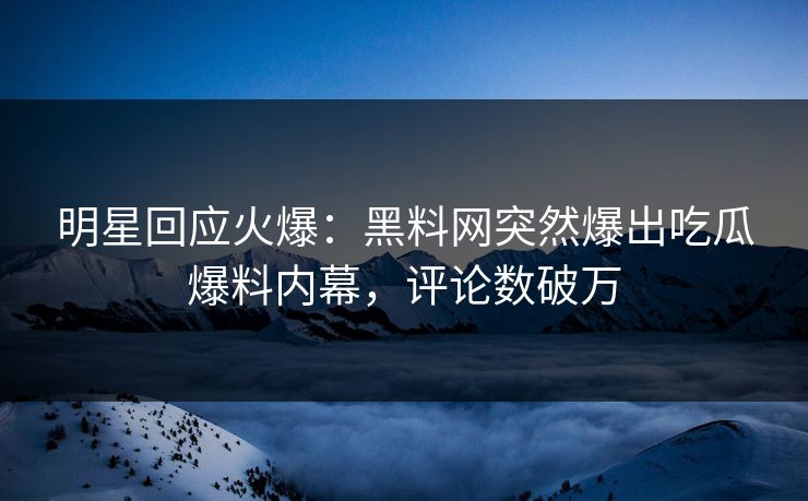 明星回应火爆：黑料网突然爆出吃瓜爆料内幕，评论数破万