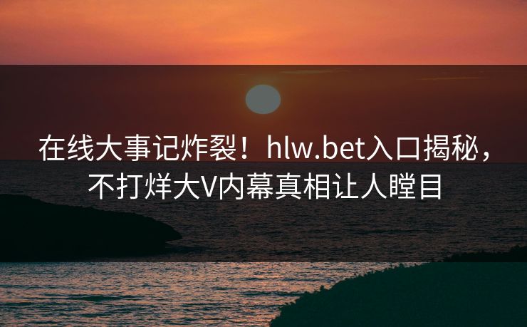 在线大事记炸裂！hlw.bet入口揭秘，不打烊大V内幕真相让人瞠目