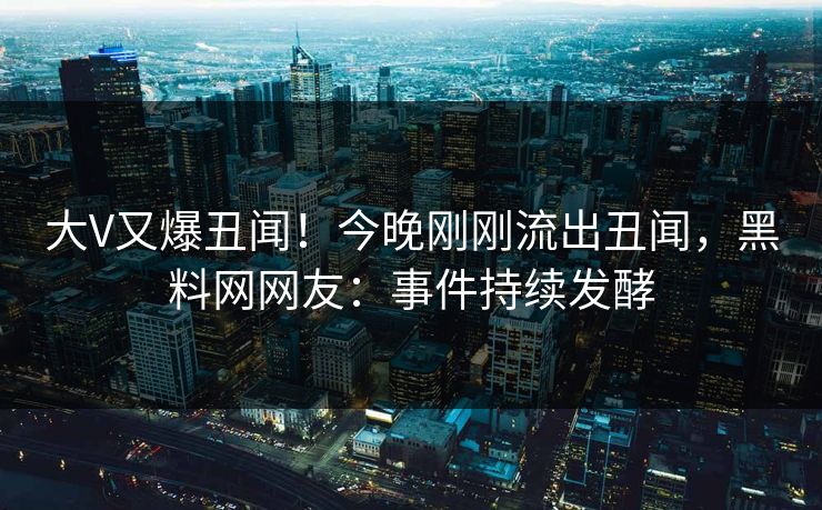 大V又爆丑闻！今晚刚刚流出丑闻，黑料网网友：事件持续发酵