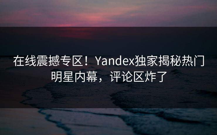 在线震撼专区！Yandex独家揭秘热门明星内幕，评论区炸了