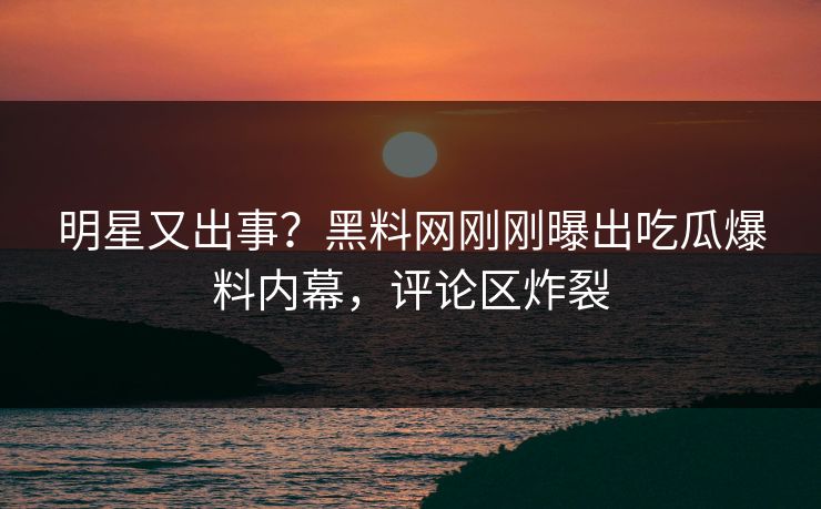 明星又出事？黑料网刚刚曝出吃瓜爆料内幕，评论区炸裂