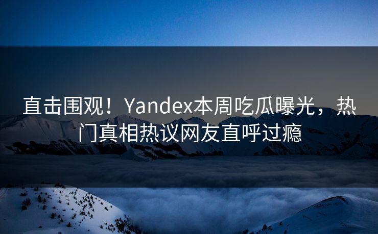 直击围观！Yandex本周吃瓜曝光，热门真相热议网友直呼过瘾