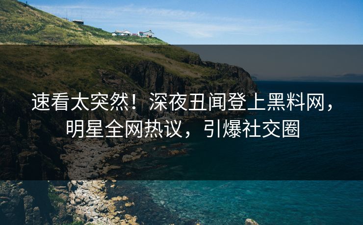 速看太突然！深夜丑闻登上黑料网，明星全网热议，引爆社交圈