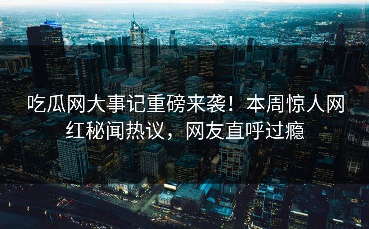 吃瓜网大事记重磅来袭！本周惊人网红秘闻热议，网友直呼过瘾