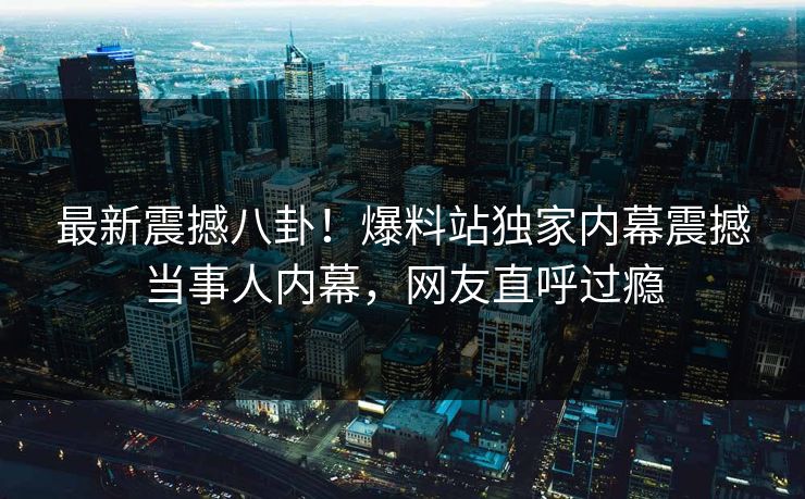 最新震撼八卦！爆料站独家内幕震撼当事人内幕，网友直呼过瘾
