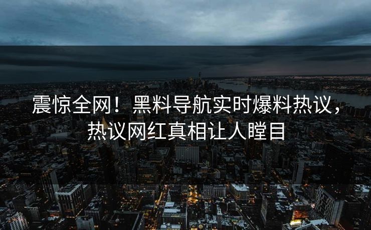 震惊全网！黑料导航实时爆料热议，热议网红真相让人瞠目