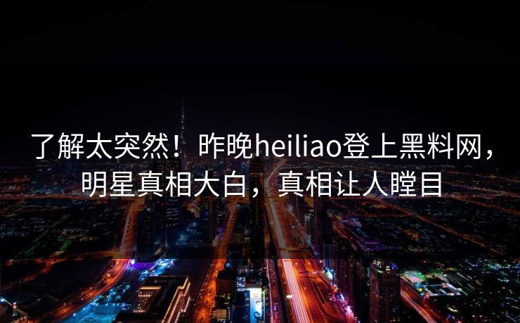 了解太突然！昨晚heiliao登上黑料网，明星真相大白，真相让人瞠目