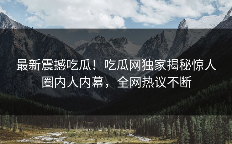 最新震撼吃瓜！吃瓜网独家揭秘惊人圈内人内幕，全网热议不断