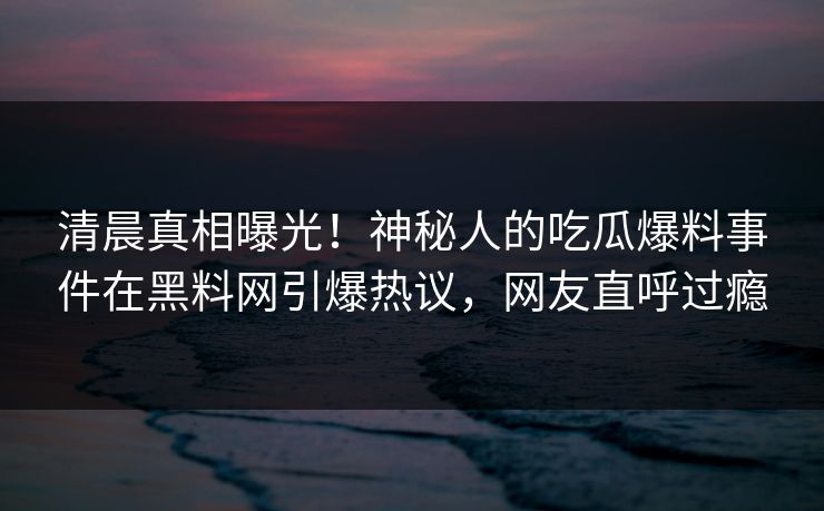 清晨真相曝光！神秘人的吃瓜爆料事件在黑料网引爆热议，网友直呼过瘾