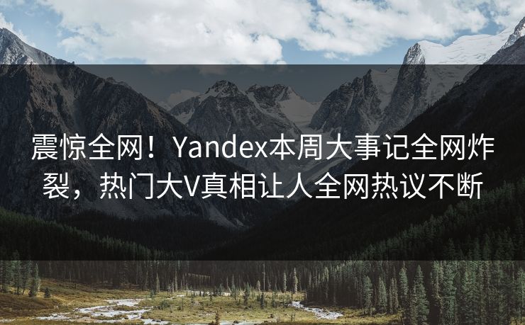 震惊全网！Yandex本周大事记全网炸裂，热门大V真相让人全网热议不断