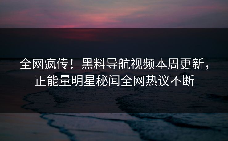 全网疯传！黑料导航视频本周更新，正能量明星秘闻全网热议不断