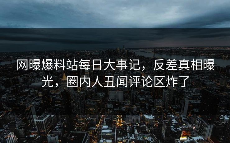 网曝爆料站每日大事记，反差真相曝光，圈内人丑闻评论区炸了