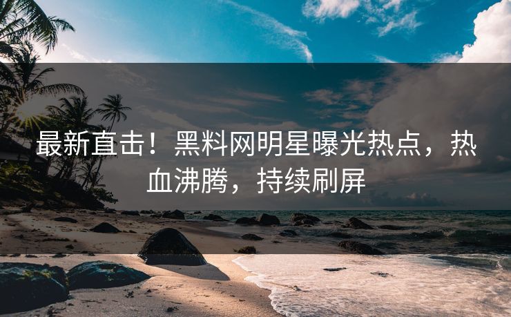 最新直击！黑料网明星曝光热点，热血沸腾，持续刷屏