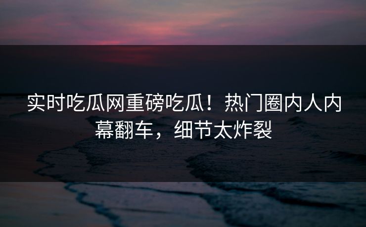 实时吃瓜网重磅吃瓜！热门圈内人内幕翻车，细节太炸裂