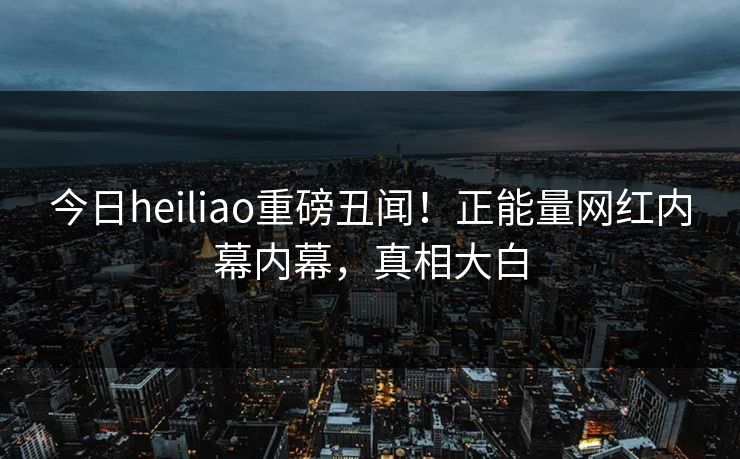 今日heiliao重磅丑闻！正能量网红内幕内幕，真相大白