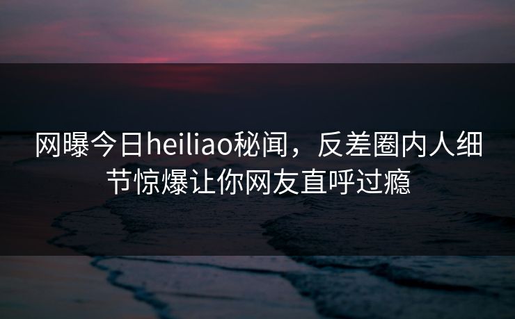 网曝今日heiliao秘闻，反差圈内人细节惊爆让你网友直呼过瘾