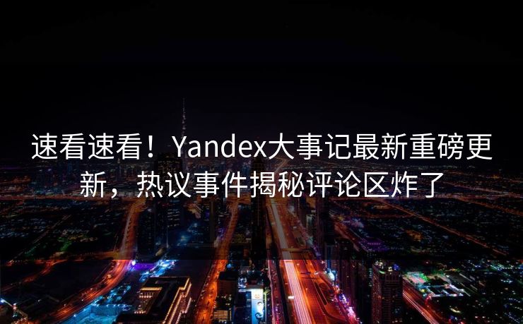 速看速看！Yandex大事记最新重磅更新，热议事件揭秘评论区炸了
