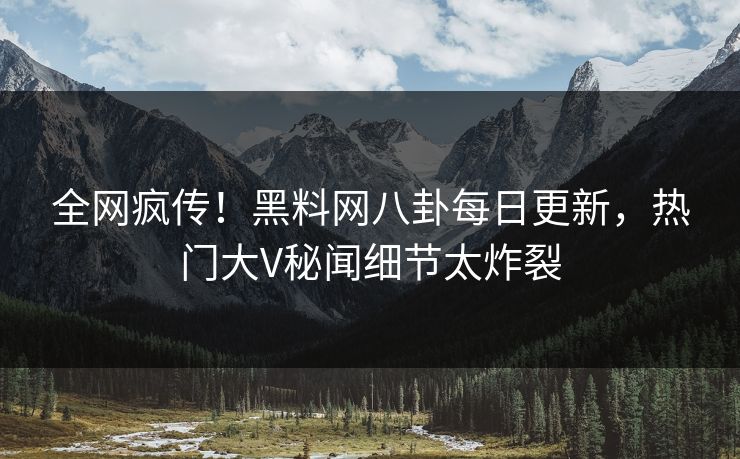 全网疯传！黑料网八卦每日更新，热门大V秘闻细节太炸裂
