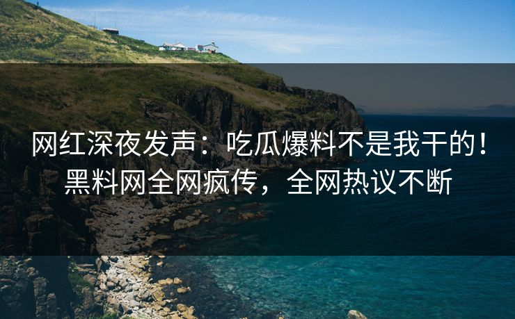 网红深夜发声：吃瓜爆料不是我干的！黑料网全网疯传，全网热议不断