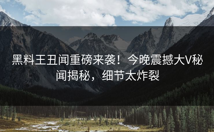 黑料王丑闻重磅来袭！今晚震撼大V秘闻揭秘，细节太炸裂