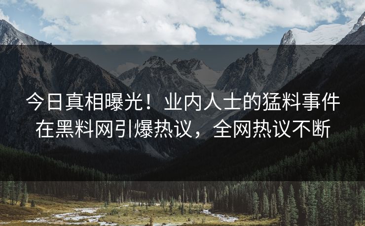今日真相曝光！业内人士的猛料事件在黑料网引爆热议，全网热议不断