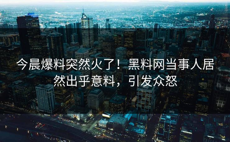 今晨爆料突然火了！黑料网当事人居然出乎意料，引发众怒