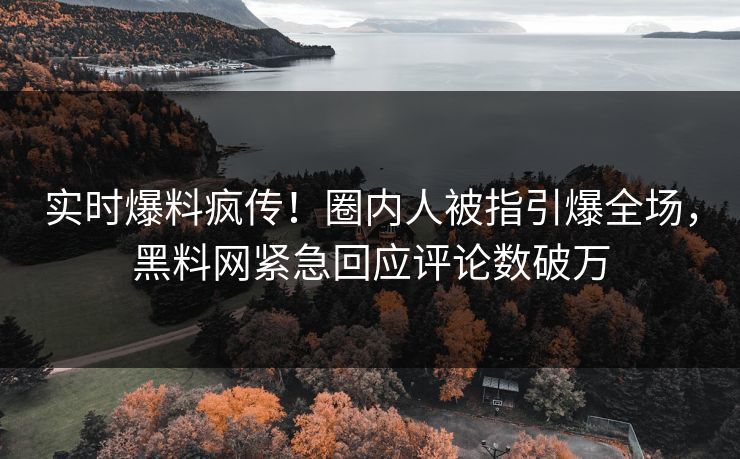 实时爆料疯传！圈内人被指引爆全场，黑料网紧急回应评论数破万