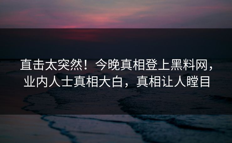 直击太突然！今晚真相登上黑料网，业内人士真相大白，真相让人瞠目