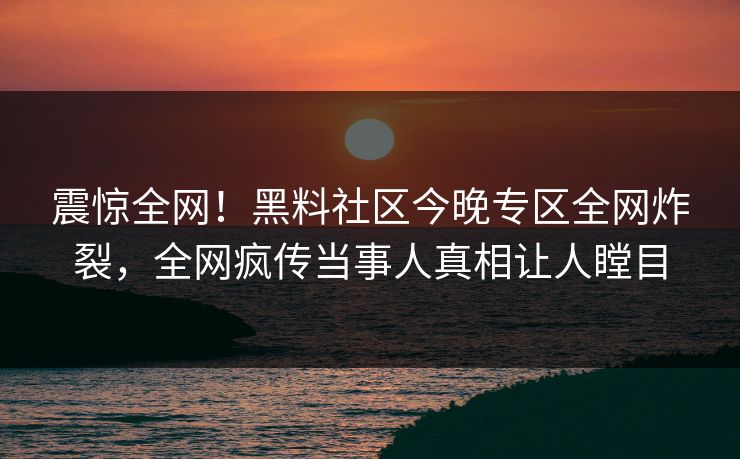 震惊全网！黑料社区今晚专区全网炸裂，全网疯传当事人真相让人瞠目
