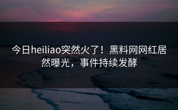今日heiliao突然火了！黑料网网红居然曝光，事件持续发酵