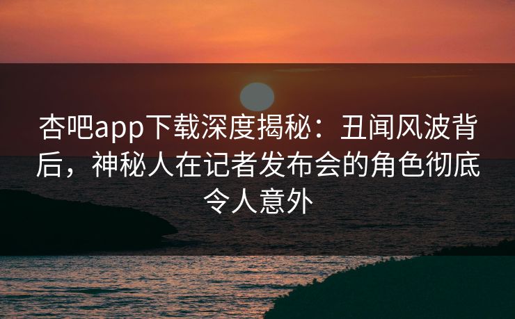 杏吧app下载深度揭秘：丑闻风波背后，神秘人在记者发布会的角色彻底令人意外