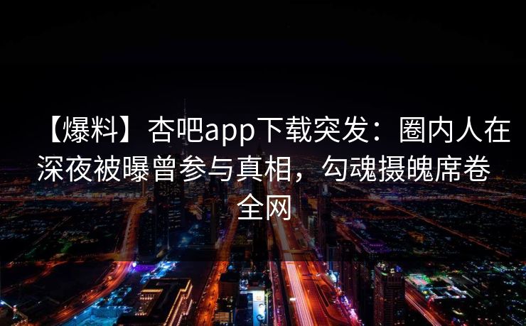 【爆料】杏吧app下载突发：圈内人在深夜被曝曾参与真相，勾魂摄魄席卷全网
