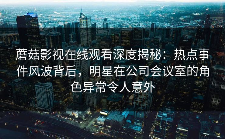 蘑菇影视在线观看深度揭秘：热点事件风波背后，明星在公司会议室的角色异常令人意外