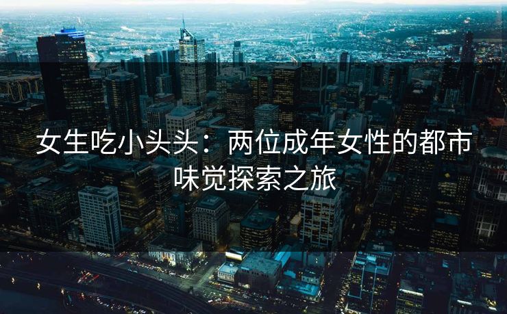 女生吃小头头：两位成年女性的都市味觉探索之旅