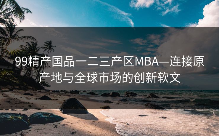 99精产国品一二三产区MBA—连接原产地与全球市场的创新软文