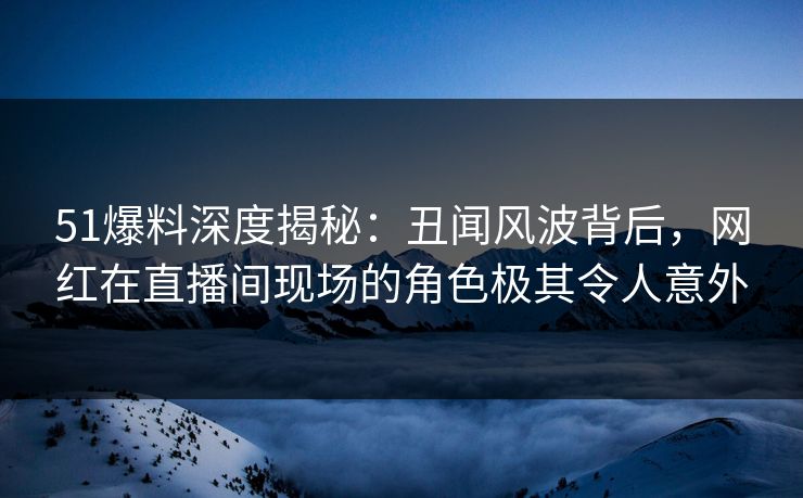 51爆料深度揭秘：丑闻风波背后，网红在直播间现场的角色极其令人意外