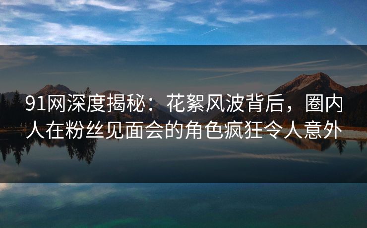 91网深度揭秘：花絮风波背后，圈内人在粉丝见面会的角色疯狂令人意外