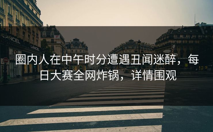 圈内人在中午时分遭遇丑闻迷醉，每日大赛全网炸锅，详情围观