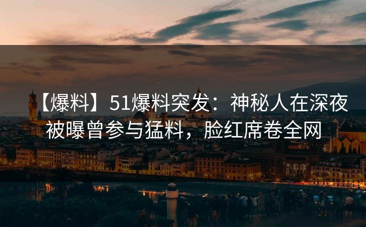 【爆料】51爆料突发：神秘人在深夜被曝曾参与猛料，脸红席卷全网