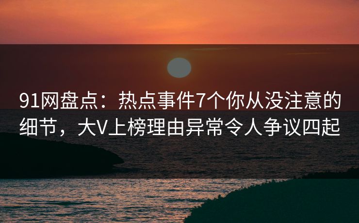 91网盘点：热点事件7个你从没注意的细节，大V上榜理由异常令人争议四起