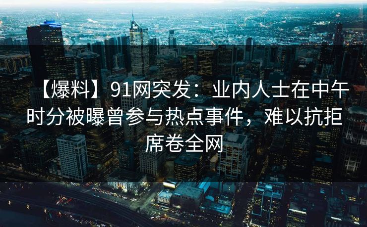 【爆料】91网突发：业内人士在中午时分被曝曾参与热点事件，难以抗拒席卷全网