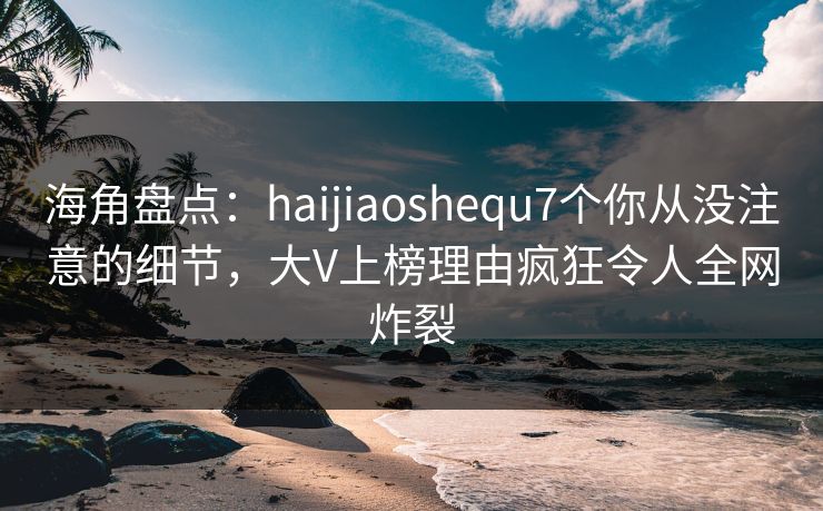 海角盘点：haijiaoshequ7个你从没注意的细节，大V上榜理由疯狂令人全网炸裂