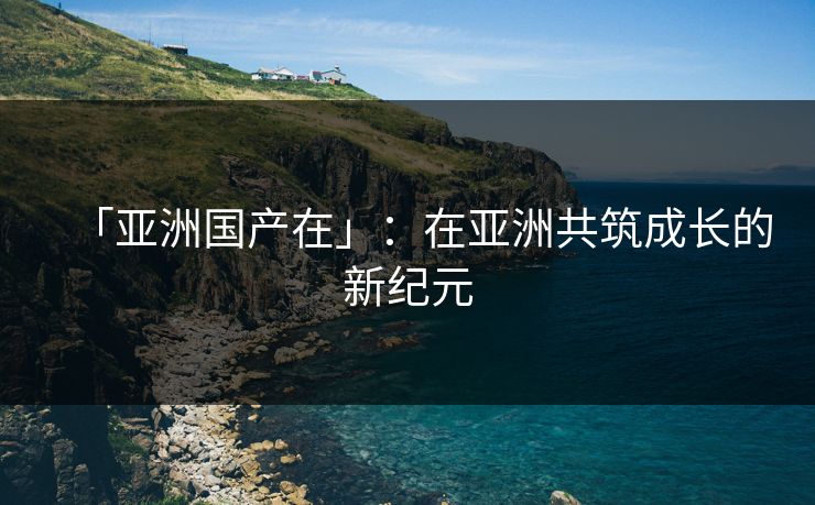 「亚洲国产在」：在亚洲共筑成长的新纪元