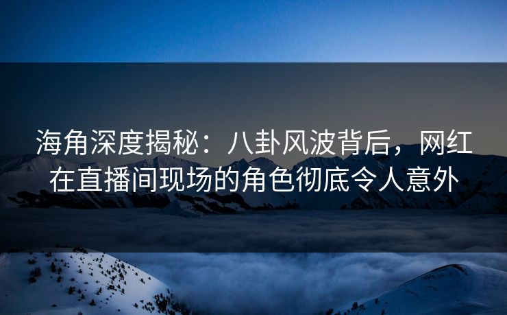 海角深度揭秘：八卦风波背后，网红在直播间现场的角色彻底令人意外