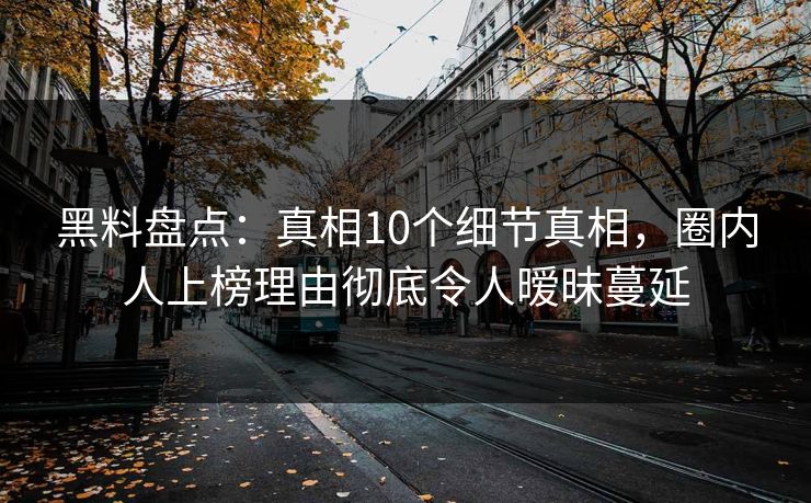 黑料盘点：真相10个细节真相，圈内人上榜理由彻底令人暧昧蔓延