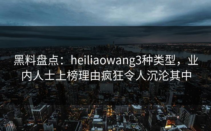 黑料盘点：heiliaowang3种类型，业内人士上榜理由疯狂令人沉沦其中