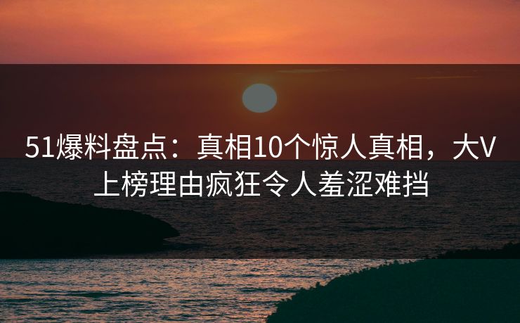 51爆料盘点：真相10个惊人真相，大V上榜理由疯狂令人羞涩难挡