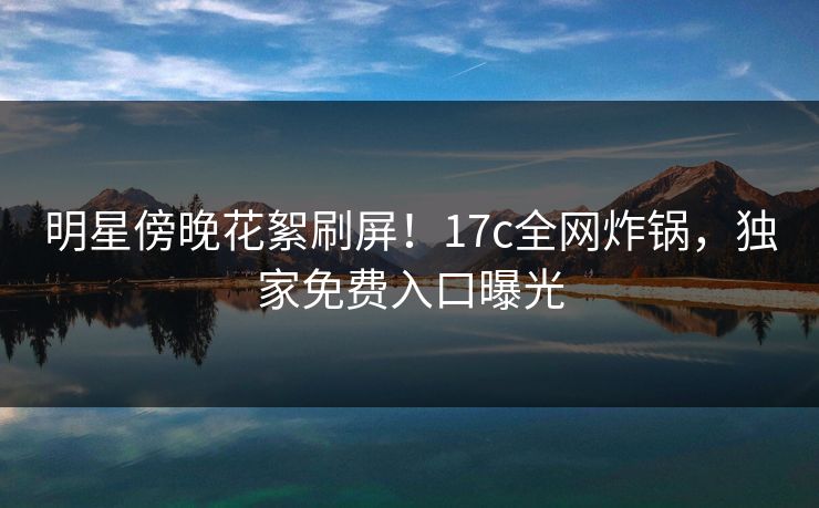 明星傍晚花絮刷屏！17c全网炸锅，独家免费入口曝光